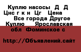 Куплю насосы 1Д, Д, Цнс(г,к,н) Цг › Цена ­ 10 000 - Все города Другое » Куплю   . Ярославская обл.,Фоминское с.